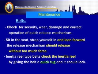 Malaysian Institute of Aviation Technology
Maintenance
Belts.
- Check for security, wear, damage and correct
operation of quick release mechanism.
- Sit in the seat, strap yourself in and lean forward
the release mechanism should release
without too much force.
- Inertia reel type belts check the inertia reel
by giving the belt a quick tug and it should lock.
 