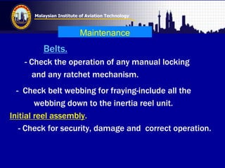 Malaysian Institute of Aviation Technology
Maintenance
Belts.
- Check the operation of any manual locking
and any ratchet mechanism.
- Check belt webbing for fraying-include all the
webbing down to the inertia reel unit.
Initial reel assembly.
- Check for security, damage and correct operation.
 