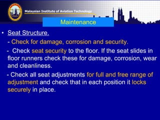 Malaysian Institute of Aviation Technology
Maintenance
• Seat Structure.
- Check for damage, corrosion and security.
- Check seat security to the floor. If the seat slides in
floor runners check these for damage, corrosion, wear
and cleanliness.
- Check all seat adjustments for full and free range of
adjustment and check that in each position it locks
securely in place.
 