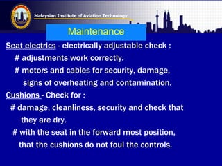 Malaysian Institute of Aviation Technology
Maintenance
Seat electrics - electrically adjustable check :
# adjustments work correctly.
# motors and cables for security, damage,
signs of overheating and contamination.
Cushions - Check for :
# damage, cleanliness, security and check that
they are dry.
# with the seat in the forward most position,
that the cushions do not foul the controls.
 