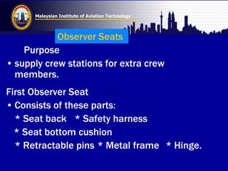Malaysian Institute of Aviation Technology
Purpose
• supply crew stations for extra crew
members.
First Observer Seat
• Consists of these parts:
* Seat back * Safety harness
* Seat bottom cushion
* Retractable pins * Metal frame * Hinge.
Observer Seats
 