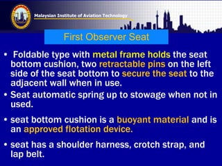 Malaysian Institute of Aviation Technology
First Observer Seat
• Foldable type with metal frame holds the seat
bottom cushion, two retractable pins on the left
side of the seat bottom to secure the seat to the
adjacent wall when in use.
• Seat automatic spring up to stowage when not in
used.
• seat bottom cushion is a buoyant material and is
an approved flotation device.
• seat has a shoulder harness, crotch strap, and
lap belt.
 