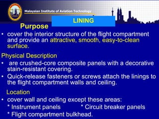 Malaysian Institute of Aviation Technology
LINING
Purpose
• cover the interior structure of the flight compartment
and provide an attractive, smooth, easy-to-clean
surface.
Physical Description
• are crushed-core composite panels with a decorative
stain-resistant covering.
• Quick-release fasteners or screws attach the linings to
the flight compartment walls and ceiling.
Location
• cover wall and ceiling except these areas:
* Instrument panels * Circuit breaker panels
* Flight compartment bulkhead.
 