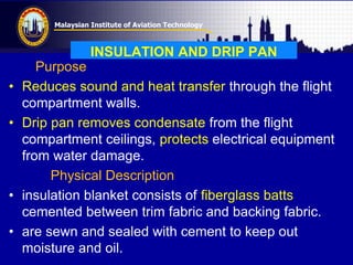 Malaysian Institute of Aviation Technology
INSULATION AND DRIP PAN
Purpose
• Reduces sound and heat transfer through the flight
compartment walls.
• Drip pan removes condensate from the flight
compartment ceilings, protects electrical equipment
from water damage.
Physical Description
• insulation blanket consists of fiberglass batts
cemented between trim fabric and backing fabric.
• are sewn and sealed with cement to keep out
moisture and oil.
 