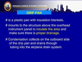 Malaysian Institute of Aviation Technology
DRIP PAN
# is a plastic pan with insulation blankets.
# mounts to the structure above the overhead
instrument panel to insulate the area and
make sure there is proper drainage.
# Condensation collects on the outboard side
of the drip pan and drains through
tubing into the airplane drain system.
 