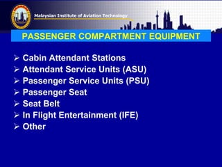 Malaysian Institute of Aviation Technology
PASSENGER COMPARTMENT EQUIPMENT
 Cabin Attendant Stations
 Attendant Service Units (ASU)
 Passenger Service Units (PSU)
 Passenger Seat
 Seat Belt
 In Flight Entertainment (IFE)
 Other
 