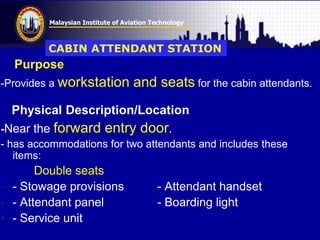 Malaysian Institute of Aviation Technology
Purpose
-Provides a workstation and seats for the cabin attendants.
Physical Description/Location
-Near the forward entry door.
- has accommodations for two attendants and includes these
items:
Double seats
- - Stowage provisions - Attendant handset
- - Attendant panel - Boarding light
• - Service unit
CABIN ATTENDANT STATION
 