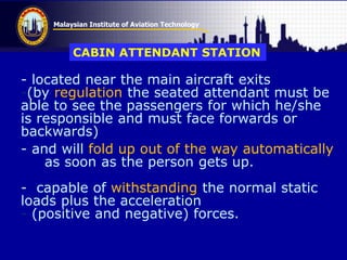Malaysian Institute of Aviation Technology
- located near the main aircraft exits
-(by regulation the seated attendant must be
able to see the passengers for which he/she
is responsible and must face forwards or
backwards)
- and will fold up out of the way automatically
as soon as the person gets up.
- capable of withstanding the normal static
loads plus the acceleration
- (positive and negative) forces.
CABIN ATTENDANT STATION
 