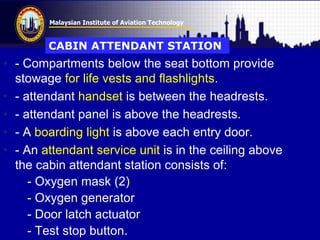 Malaysian Institute of Aviation Technology
• - Compartments below the seat bottom provide
stowage for life vests and flashlights.
• - attendant handset is between the headrests.
• - attendant panel is above the headrests.
• - A boarding light is above each entry door.
• - An attendant service unit is in the ceiling above
the cabin attendant station consists of:
- Oxygen mask (2)
- Oxygen generator
- Door latch actuator
- Test stop button.
CABIN ATTENDANT STATION
 