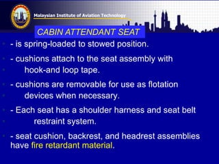 Malaysian Institute of Aviation Technology
• - is spring-loaded to stowed position.
• - cushions attach to the seat assembly with
• hook-and loop tape.
• - cushions are removable for use as flotation
• devices when necessary.
• - Each seat has a shoulder harness and seat belt
• restraint system.
• - seat cushion, backrest, and headrest assemblies
have fire retardant material.
CABIN ATTENDANT SEAT
 