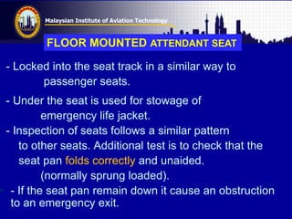 Malaysian Institute of Aviation Technology
- Locked into the seat track in a similar way to
passenger seats.
- Under the seat is used for stowage of
emergency life jacket.
- Inspection of seats follows a similar pattern
to other seats. Additional test is to check that the
seat pan folds correctly and unaided.
(normally sprung loaded).
• - If the seat pan remain down it cause an obstruction
to an emergency exit.
FLOOR MOUNTED ATTENDANT SEAT
 