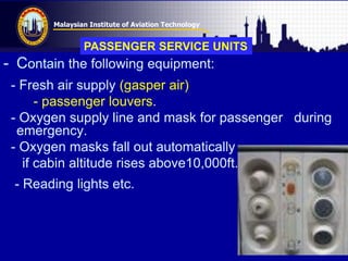 Malaysian Institute of Aviation Technology
- Contain the following equipment:
- Fresh air supply (gasper air)
- passenger louvers.
- Oxygen supply line and mask for passenger during
emergency.
- Oxygen masks fall out automatically
if cabin altitude rises above10,000ft.
- Reading lights etc.
PASSENGER SERVICE UNITS
 