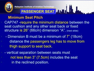 Malaysian Institute of Aviation Technology
Minimum Seat Pitch
• CAP747 -require the minimum distance between the
seat cushion and any other seat back or fixed
structure is 26” (66cm) dimension “A”. (next slide)
• - Dimension B must be a minimum of 7” (18cm)
• distance the passengers leg has to move from
• thigh support to seat back.
• - vertical separation between seats must
• not less than 3” (7.5cm) includes the seat
• in the reclined position.
PASSENGER SEAT
 