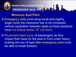 Malaysian Institute of Aviation Technology
Minimum Seat Pitch
# Emergency exits (over-wing small and slightly
larger exits) the clearance has to be increased,
vertical separation between seats at these locations
must not reduce below 10” (25.5cm).
# To prevent head injury of passengers as they
impact their head on the seat in front under heavy
braking the row of seat after emergency exits must
be able to break forward.
PASSENGER SEAT
 