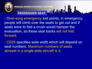 Malaysian Institute of Aviation Technology
• - Over-wing emergency exit points, in emergency,
people will climb over the seats to get out and if
seats were to fold a crush would hamper the
evacuation, so these seat backs will not fold
forward.
• - CS25 specifies aisle width which will depend on
seat numbers. Maximum numbers of seats
abreast in a single aisle aircraft is 3.
PASSENGER SEAT
 