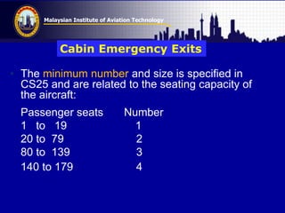 Malaysian Institute of Aviation Technology
• The minimum number and size is specified in
CS25 and are related to the seating capacity of
the aircraft:
Passenger seats Number
1 to 19 1
20 to 79 2
80 to 139 3
140 to 179 4
Cabin Emergency Exits
 