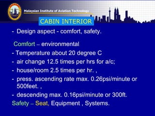 Malaysian Institute of Aviation Technology
- Design aspect - comfort, safety.
Comfort – environmental
- Temperature about 20 degree C
- air change 12.5 times per hrs for a/c;
- house/room 2.5 times per hr. ,
- press. ascending rate max. 0.26psi/minute or
500feet. ,
- descending max. 0.16psi/minute or 300ft.
Safety – Seat, Equipment , Systems.
CABIN INTERIOR
 