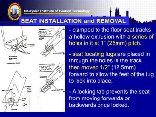 Malaysian Institute of Aviation Technology
• - clamped to the floor seat tracks
a hollow extrusion with a series of
holes in it at 1” (25mm) pitch.
• - seat locating lugs are placed in
through the holes in the track
then moved 1/2” (12.5mm)
forward to allow the feet of the lug
to lock into place.
• - A locking tab prevents the seat
from moving forwards or
backwards once locked.
SEAT INSTALLATION and REMOVAL
 