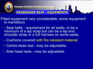 Malaysian Institute of Aviation Technology
Fitted equipment vary considerable, some equipment
is mandatory.
- Seat belts - requirement for all seats, to be a
minimum of a lap strap but can be a lap and
shoulder strap or a full harness on some seats.
- Cushions covered with fire resistant material.
- Centre head rest - may be adjustable.
- Side head rests - may be adjustable.
PASSENGER SEAT - EQUIPMENTS
 