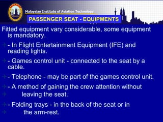 Malaysian Institute of Aviation Technology
Fitted equipment vary considerable, some equipment
is mandatory.
- In Flight Entertainment Equipment (IFE) and
reading lights.
- Games control unit - connected to the seat by a
cable.
- Telephone - may be part of the games control unit.
- A method of gaining the crew attention without
 leaving the seat.
- Folding trays - in the back of the seat or in
 the arm-rest.
PASSENGER SEAT - EQUIPMENTS
 