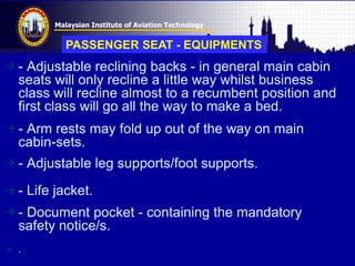 Malaysian Institute of Aviation Technology
- Adjustable reclining backs - in general main cabin
seats will only recline a little way whilst business
class will recline almost to a recumbent position and
first class will go all the way to make a bed.
- Arm rests may fold up out of the way on main
cabin-sets.
- Adjustable leg supports/foot supports.
- Life jacket.
- Document pocket - containing the mandatory
safety notice/s.
 .
PASSENGER SEAT - EQUIPMENTS
 
