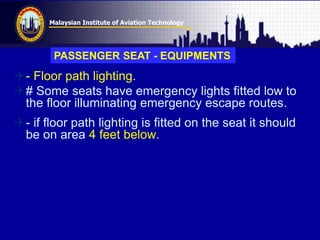 Malaysian Institute of Aviation Technology
- Floor path lighting.
# Some seats have emergency lights fitted low to
the floor illuminating emergency escape routes.
- if floor path lighting is fitted on the seat it should
be on area 4 feet below.
PASSENGER SEAT - EQUIPMENTS
 