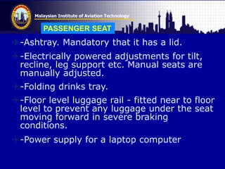 Malaysian Institute of Aviation Technology
-Ashtray. Mandatory that it has a lid.
-Electrically powered adjustments for tilt,
recline, leg support etc. Manual seats are
manually adjusted.
-Folding drinks tray.
-Floor level luggage rail - fitted near to floor
level to prevent any luggage under the seat
moving forward in severe braking
conditions.
-Power supply for a laptop computer
PASSENGER SEAT
 