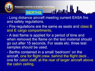Malaysian Institute of Aviation Technology
• - Long distance aircraft meeting current EASA fire
and safety regulations.
• - Fire regulations are the same as seats and class B
and E cargo compartments.
• - A test flame is applied for a period of time and
when removed the flame on the test material should
go out after 15 seconds. For seats etc. three test
samples should be used.
• - Berths contained in a small „bedroom‟ on the
aircraft, one for flight crew, behind the flight deck ,
one for cabin staff, at the rear of larger aircraft above
the cabin ceiling.
BERTHS
 