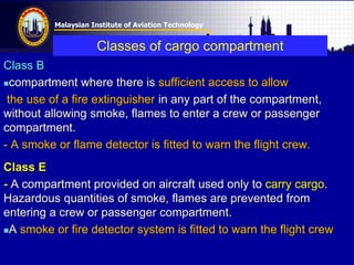 Malaysian Institute of Aviation Technology
Classes of cargo compartment
Class B
compartment where there is sufficient access to allow
the use of a fire extinguisher in any part of the compartment,
without allowing smoke, flames to enter a crew or passenger
compartment.
- A smoke or flame detector is fitted to warn the flight crew.
Class E
- A compartment provided on aircraft used only to carry cargo.
Hazardous quantities of smoke, flames are prevented from
entering a crew or passenger compartment.
A smoke or fire detector system is fitted to warn the flight crew
 