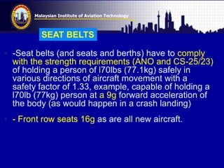 Malaysian Institute of Aviation Technology
• -Seat belts (and seats and berths) have to comply
with the strength requirements (ANO and CS-25/23)
of holding a person of l70lbs (77.1kg) safely in
various directions of aircraft movement with a
safety factor of 1.33, example, capable of holding a
l70lb (77kg) person at a 9g forward acceleration of
the body (as would happen in a crash landing)
• - Front row seats 16g as are all new aircraft.
SEAT BELTS
 