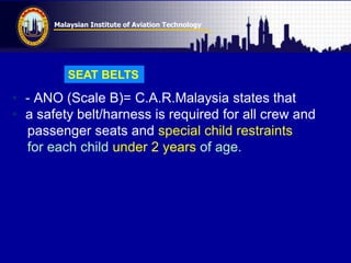 Malaysian Institute of Aviation Technology
• - ANO (Scale B)= C.A.R.Malaysia states that
• a safety belt/harness is required for all crew and
passenger seats and special child restraints
for each child under 2 years of age.
SEAT BELTS
 