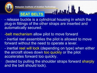 Malaysian Institute of Aviation Technology
• - release buckle is a cylindrical housing in which the
plug-in fittings of the other straps are inserted and
automatically secured.
• -belt mechanism allow pilot to move forward
• - inertial reel assemblies the pilot is allowed to move
forward without the need to operate a lever.
• - inertial reel will lock (depending on type) when either
the aircraft slows down too quickly or the pilot
accelerates forward too quickly.
• (tested by pulling the shoulder straps forward sharply
and the belt should lock).
SEAT BELTS
 
