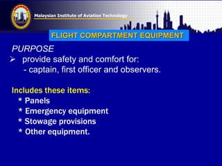 Malaysian Institute of Aviation Technology
PURPOSE
 provide safety and comfort for:
- captain, first officer and observers.
Includes these items:
* Panels
* Emergency equipment
* Stowage provisions
* Other equipment.
FLIGHT COMPARTMENT EQUIPMENT
 