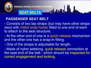 Malaysian Institute of Aviation Technology
PASSENGER SEAT BELT
• - Consists of two lap straps (but may have other straps
also) with metal snap hooks fitted to one end of each
to attach to the seat structure.
• - At the other end of one is a quick release mechanism
and the other one has a snap-in fitting.
• - One of the straps is adjustable for length.
• - Made of nylon webbing, quick release connection at
the seat end of the belt - which should be inspected for
correct engagement and locking.
SEAT BELTS
 