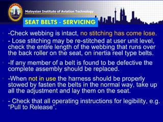 Malaysian Institute of Aviation Technology
• -Check webbing is intact, no stitching has come lose.
• - Lose stitching may be re-stitched at user unit level,
check the entire length of the webbing that runs over
the back roller on the seat, on inertia reel type belts.
• -If any member of a belt is found to be defective the
complete assembly should be replaced.
• -When not in use the harness should be properly
stowed by fasten the belts in the normal way, take up
all the adjustment and lay them on the seat.
• - Check that all operating instructions for legibility, e.g.
“Pull to Release”.
SEAT BELTS - SERVICING
 