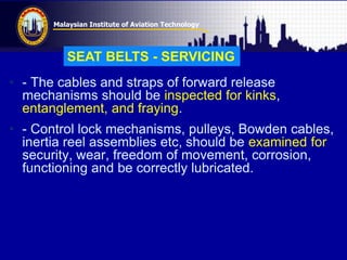 Malaysian Institute of Aviation Technology
• - The cables and straps of forward release
mechanisms should be inspected for kinks,
entanglement, and fraying.
• - Control lock mechanisms, pulleys, Bowden cables,
inertia reel assemblies etc, should be examined for
security, wear, freedom of movement, corrosion,
functioning and be correctly lubricated.
SEAT BELTS - SERVICING
 