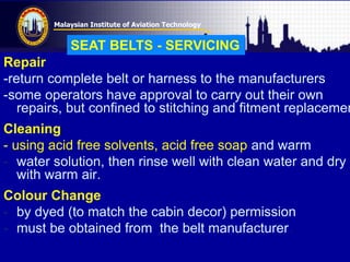 Malaysian Institute of Aviation Technology
Repair
-return complete belt or harness to the manufacturers
-some operators have approval to carry out their own
repairs, but confined to stitching and fitment replacemen
Cleaning
- using acid free solvents, acid free soap and warm
- water solution, then rinse well with clean water and dry
with warm air.
Colour Change
- by dyed (to match the cabin decor) permission
- must be obtained from the belt manufacturer.
SEAT BELTS - SERVICING
 