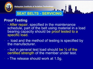 Malaysian Institute of Aviation Technology
Proof Testing
• - After repair, specified in the maintenance
schedule, part of the belt using material in a load
bearing capacity should be proof tested to a
specific load.
• - load and the method of testing is specified by
the manufacturer.
• - but in general test load should be ½ of the
certified strength of the member under test.
• - The release should work at 1.5g.
SEAT BELTS - SERVICING
 