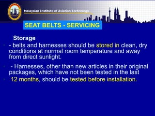 Malaysian Institute of Aviation Technology
Storage
• - belts and harnesses should be stored in clean, dry
conditions at normal room temperature and away
from direct sunlight.
• - Harnesses, other than new articles in their original
packages, which have not been tested in the last
• 12 months, should be tested before installation.
SEAT BELTS - SERVICING
 