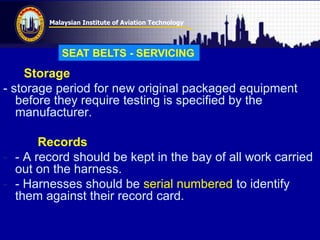 Malaysian Institute of Aviation Technology
Storage
- storage period for new original packaged equipment
before they require testing is specified by the
manufacturer.
Records
- - A record should be kept in the bay of all work carried
out on the harness.
- - Harnesses should be serial numbered to identify
them against their record card.
SEAT BELTS - SERVICING
 