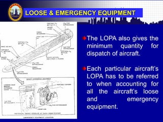 Malaysian Institute of Aviation Technology
The LOPA also gives the
minimum quantity for
dispatch of aircraft.
Each particular aircraft‟s
LOPA has to be referred
to when accounting for
all the aircraft‟s loose
and emergency
equipment.
LOOSE & EMERGENCY EQUIPMENT
 