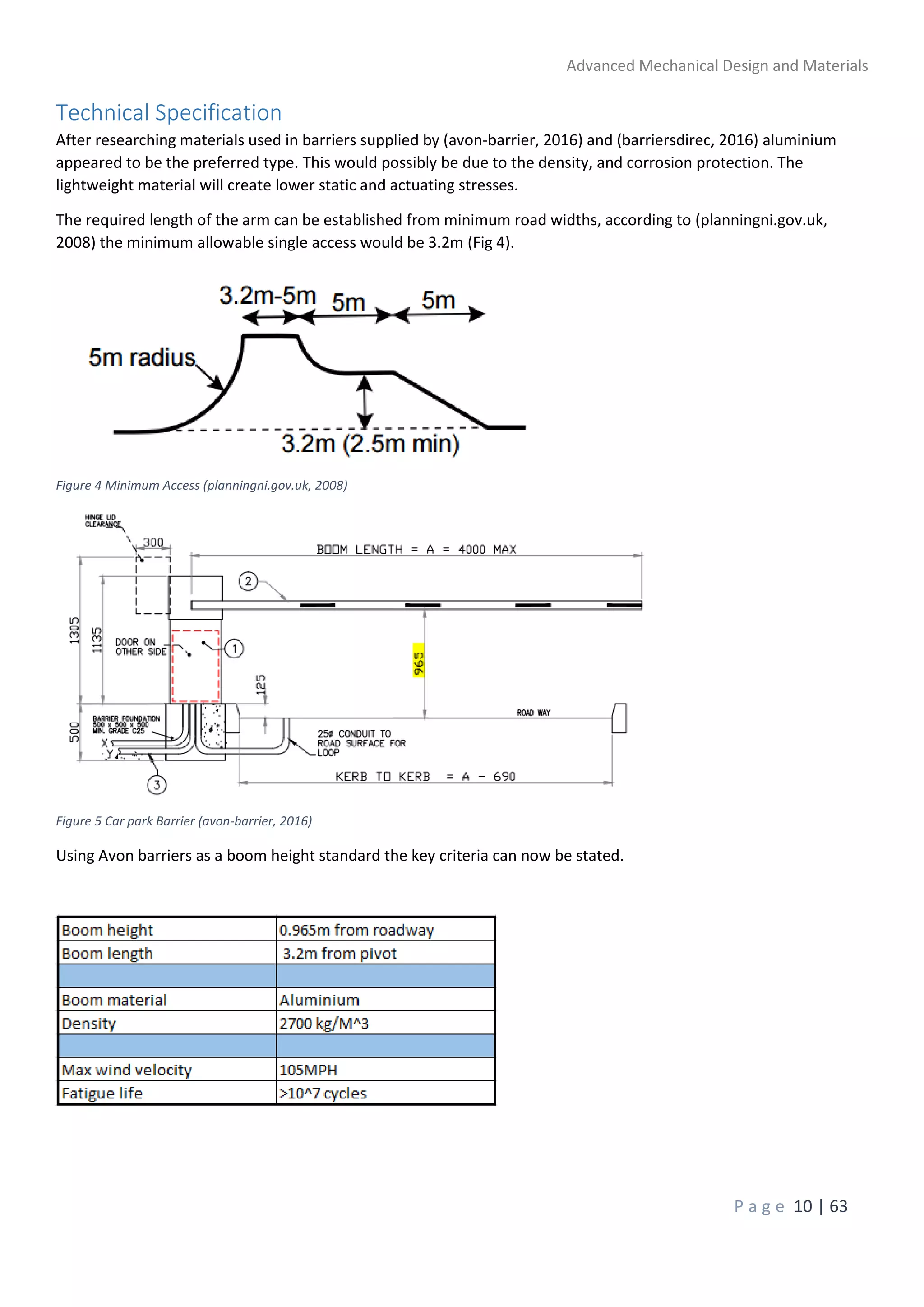 Advanced Mechanical Design and Materials
P a g e 10 | 63
Technical Specification
After researching materials used in barriers supplied by (avon-barrier, 2016) and (barriersdirec, 2016) aluminium
appeared to be the preferred type. This would possibly be due to the density, and corrosion protection. The
lightweight material will create lower static and actuating stresses.
The required length of the arm can be established from minimum road widths, according to (planningni.gov.uk,
2008) the minimum allowable single access would be 3.2m (Fig 4).
Figure 4 Minimum Access (planningni.gov.uk, 2008)
Figure 5 Car park Barrier (avon-barrier, 2016)
Using Avon barriers as a boom height standard the key criteria can now be stated.
 