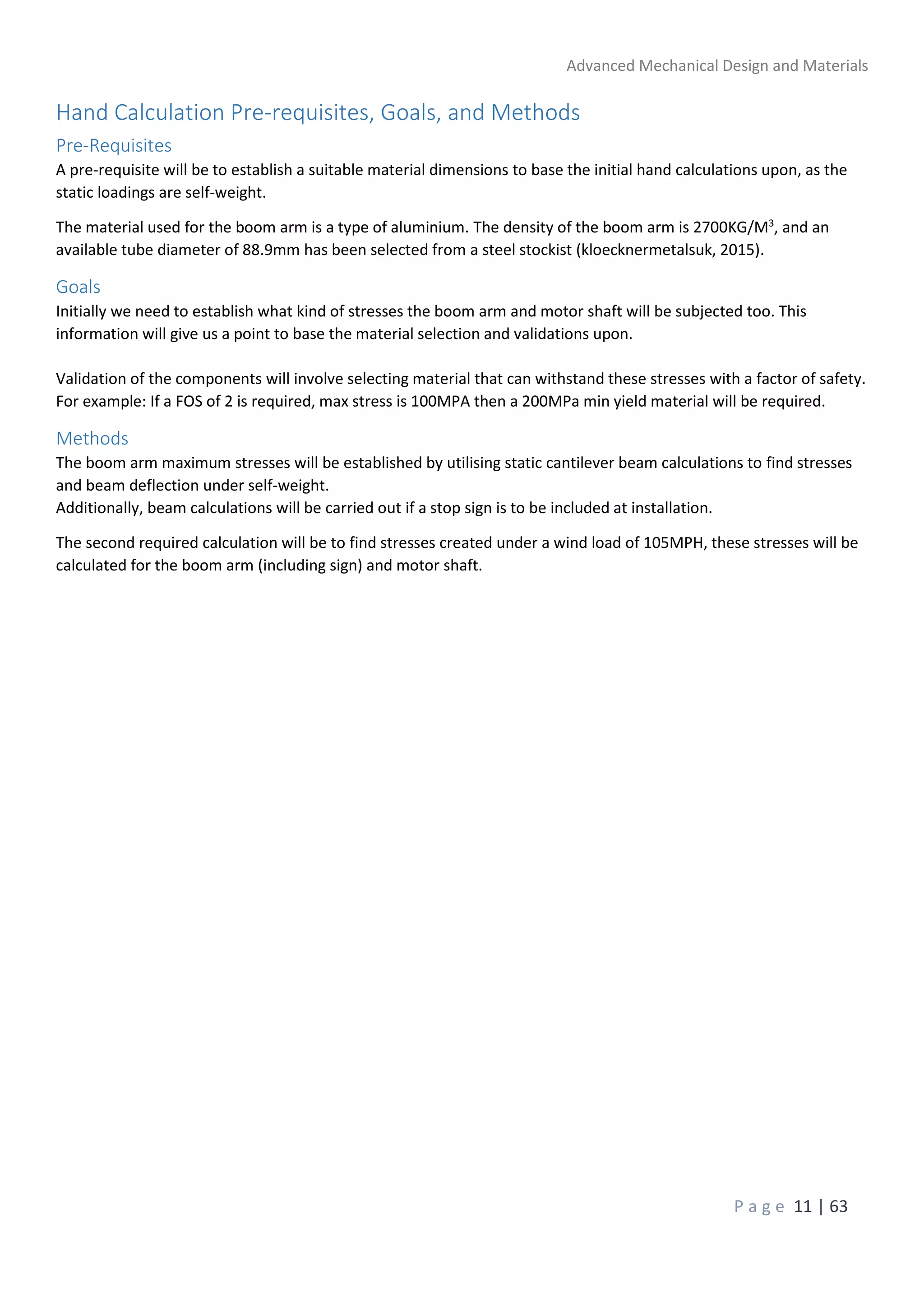 Advanced Mechanical Design and Materials
P a g e 11 | 63
Hand Calculation Pre-requisites, Goals, and Methods
Pre-Requisites
A pre-requisite will be to establish a suitable material dimensions to base the initial hand calculations upon, as the
static loadings are self-weight.
The material used for the boom arm is a type of aluminium. The density of the boom arm is 2700KG/M3
, and an
available tube diameter of 88.9mm has been selected from a steel stockist (kloecknermetalsuk, 2015).
Goals
Initially we need to establish what kind of stresses the boom arm and motor shaft will be subjected too. This
information will give us a point to base the material selection and validations upon.
Validation of the components will involve selecting material that can withstand these stresses with a factor of safety.
For example: If a FOS of 2 is required, max stress is 100MPA then a 200MPa min yield material will be required.
Methods
The boom arm maximum stresses will be established by utilising static cantilever beam calculations to find stresses
and beam deflection under self-weight.
Additionally, beam calculations will be carried out if a stop sign is to be included at installation.
The second required calculation will be to find stresses created under a wind load of 105MPH, these stresses will be
calculated for the boom arm (including sign) and motor shaft.
 