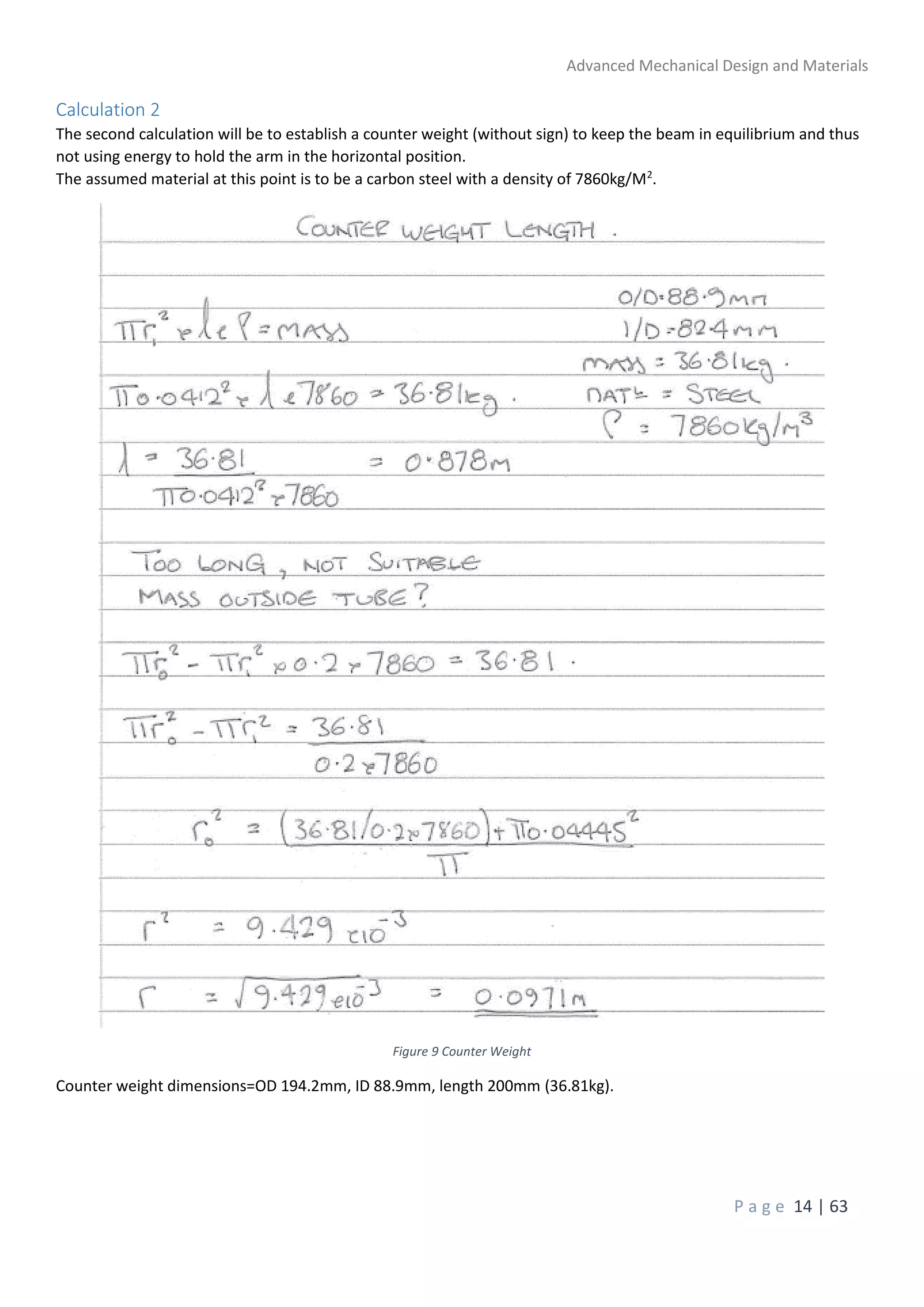 Advanced Mechanical Design and Materials
P a g e 14 | 63
Calculation 2
The second calculation will be to establish a counter weight (without sign) to keep the beam in equilibrium and thus
not using energy to hold the arm in the horizontal position.
The assumed material at this point is to be a carbon steel with a density of 7860kg/M2
.
Figure 9 Counter Weight
Counter weight dimensions=OD 194.2mm, ID 88.9mm, length 200mm (36.81kg).
 
