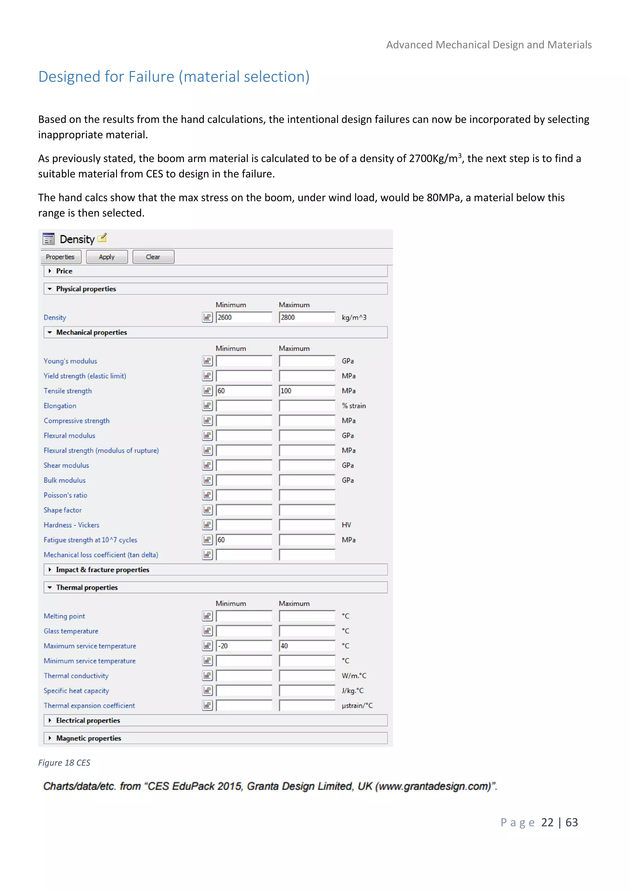 Advanced Mechanical Design and Materials
P a g e 22 | 63
Designed for Failure (material selection)
Based on the results from the hand calculations, the intentional design failures can now be incorporated by selecting
inappropriate material.
As previously stated, the boom arm material is calculated to be of a density of 2700Kg/m3
, the next step is to find a
suitable material from CES to design in the failure.
The hand calcs show that the max stress on the boom, under wind load, would be 80MPa, a material below this
range is then selected.
Figure 18 CES
 