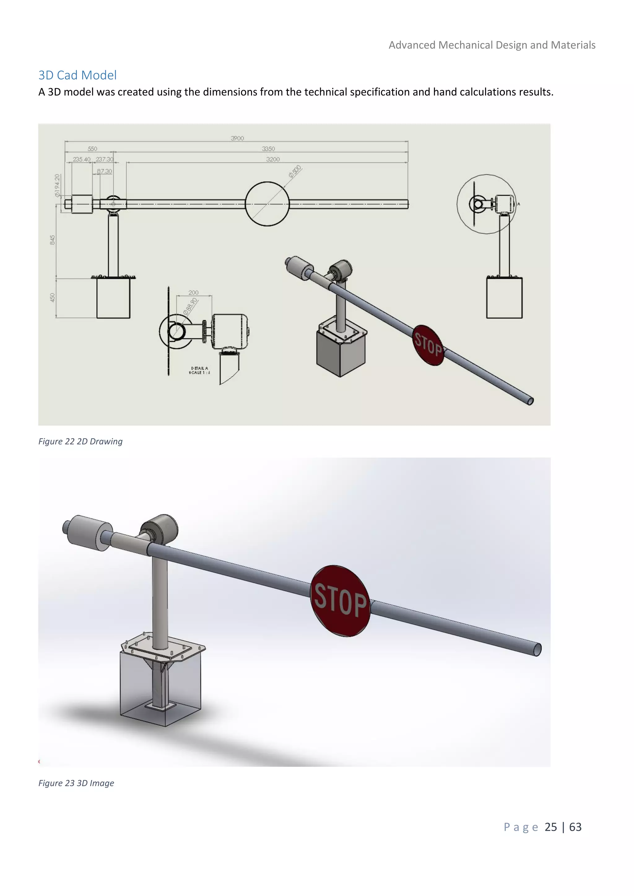 Advanced Mechanical Design and Materials
P a g e 25 | 63
3D Cad Model
A 3D model was created using the dimensions from the technical specification and hand calculations results.
Figure 22 2D Drawing
Figure 23 3D Image
 