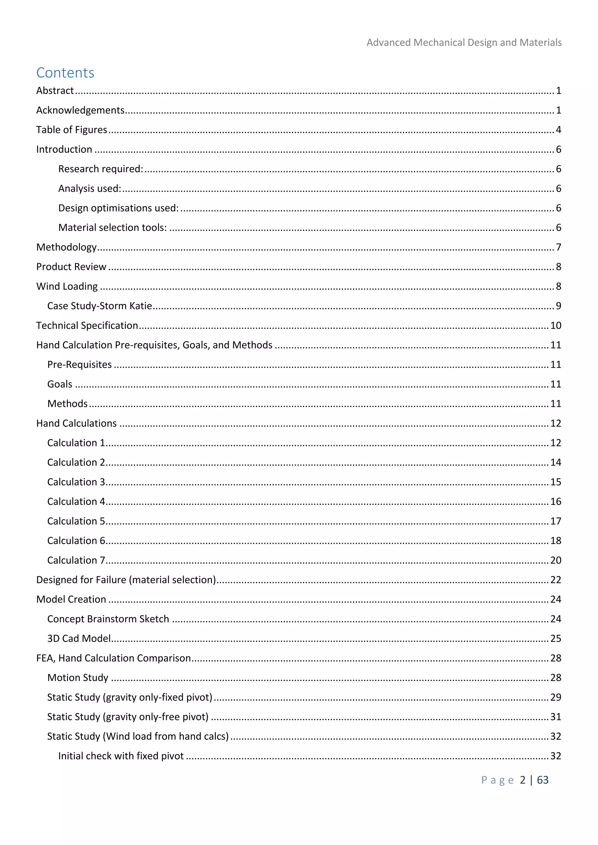 Advanced Mechanical Design and Materials
P a g e 2 | 63
Contents
Abstract.............................................................................................................................................................................1
Acknowledgements...........................................................................................................................................................1
Table of Figures.................................................................................................................................................................4
Introduction ......................................................................................................................................................................6
Research required:....................................................................................................................................................6
Analysis used:............................................................................................................................................................6
Design optimisations used:.......................................................................................................................................6
Material selection tools: ...........................................................................................................................................6
Methodology.....................................................................................................................................................................7
Product Review.................................................................................................................................................................8
Wind Loading ....................................................................................................................................................................8
Case Study-Storm Katie.................................................................................................................................................9
Technical Specification....................................................................................................................................................10
Hand Calculation Pre-requisites, Goals, and Methods ...................................................................................................11
Pre-Requisites .............................................................................................................................................................11
Goals ...........................................................................................................................................................................11
Methods......................................................................................................................................................................11
Hand Calculations ...........................................................................................................................................................12
Calculation 1................................................................................................................................................................12
Calculation 2................................................................................................................................................................14
Calculation 3................................................................................................................................................................15
Calculation 4................................................................................................................................................................16
Calculation 5................................................................................................................................................................17
Calculation 6................................................................................................................................................................18
Calculation 7................................................................................................................................................................20
Designed for Failure (material selection)........................................................................................................................22
Model Creation ...............................................................................................................................................................24
Concept Brainstorm Sketch ........................................................................................................................................24
3D Cad Model..............................................................................................................................................................25
FEA, Hand Calculation Comparison.................................................................................................................................28
Motion Study ..............................................................................................................................................................28
Static Study (gravity only-fixed pivot).........................................................................................................................29
Static Study (gravity only-free pivot) ..........................................................................................................................31
Static Study (Wind load from hand calcs)...................................................................................................................32
Initial check with fixed pivot ...................................................................................................................................32
 