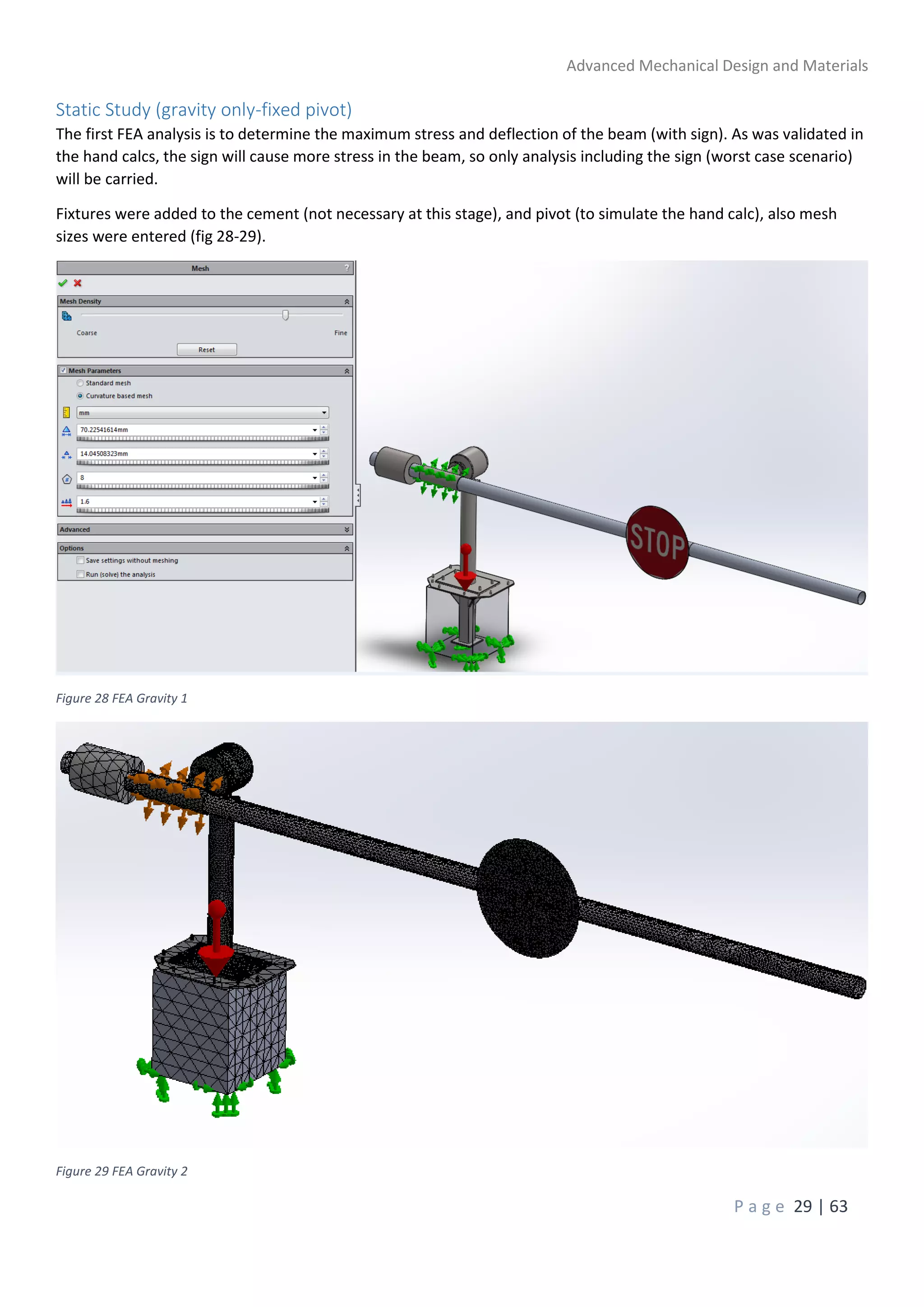 Advanced Mechanical Design and Materials
P a g e 29 | 63
Static Study (gravity only-fixed pivot)
The first FEA analysis is to determine the maximum stress and deflection of the beam (with sign). As was validated in
the hand calcs, the sign will cause more stress in the beam, so only analysis including the sign (worst case scenario)
will be carried.
Fixtures were added to the cement (not necessary at this stage), and pivot (to simulate the hand calc), also mesh
sizes were entered (fig 28-29).
Figure 28 FEA Gravity 1
Figure 29 FEA Gravity 2
 