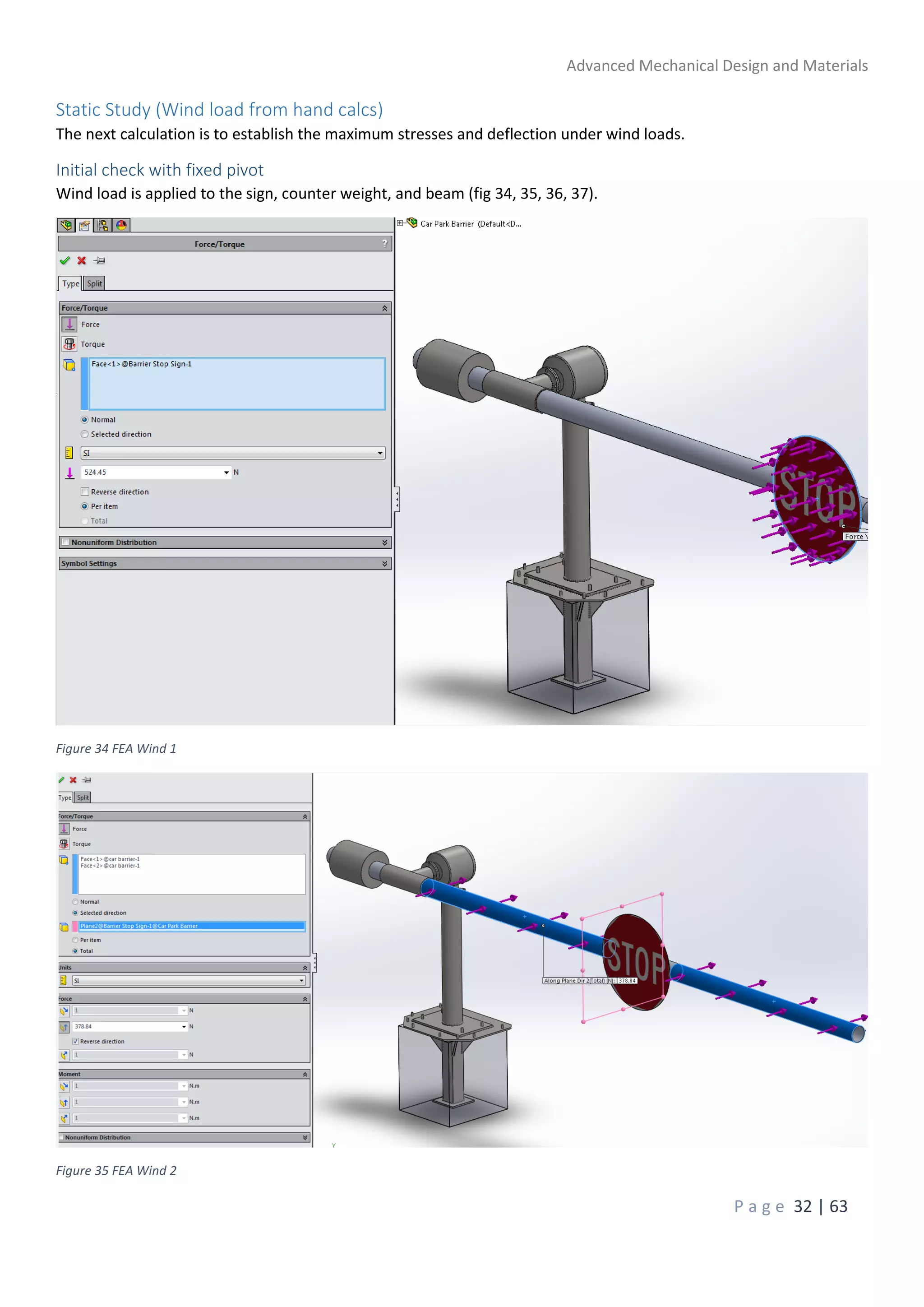 Advanced Mechanical Design and Materials
P a g e 32 | 63
Static Study (Wind load from hand calcs)
The next calculation is to establish the maximum stresses and deflection under wind loads.
Initial check with fixed pivot
Wind load is applied to the sign, counter weight, and beam (fig 34, 35, 36, 37).
Figure 34 FEA Wind 1
Figure 35 FEA Wind 2
 