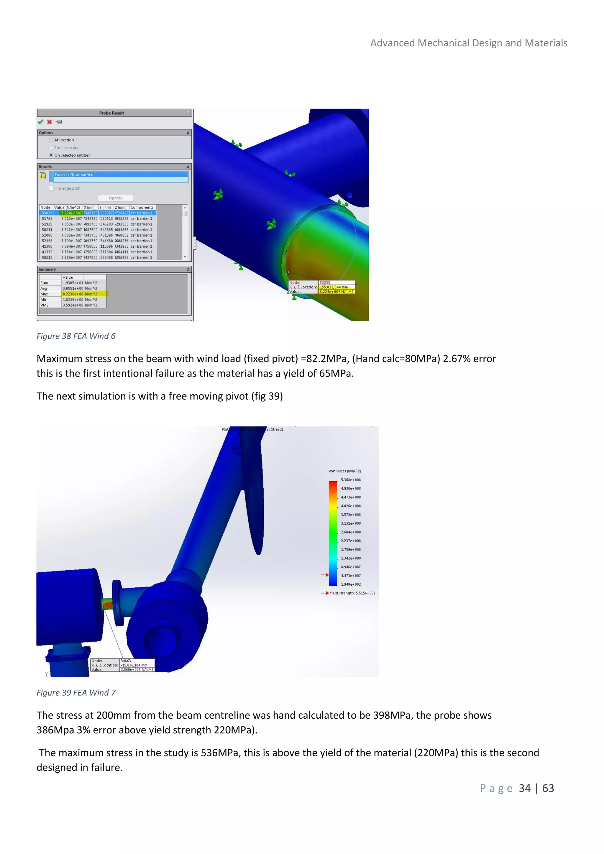 Advanced Mechanical Design and Materials
P a g e 34 | 63
Figure 38 FEA Wind 6
Maximum stress on the beam with wind load (fixed pivot) =82.2MPa, (Hand calc=80MPa) 2.67% error
this is the first intentional failure as the material has a yield of 65MPa.
The next simulation is with a free moving pivot (fig 39)
Figure 39 FEA Wind 7
The stress at 200mm from the beam centreline was hand calculated to be 398MPa, the probe shows
386Mpa 3% error above yield strength 220MPa).
The maximum stress in the study is 536MPa, this is above the yield of the material (220MPa) this is the second
designed in failure.
 
